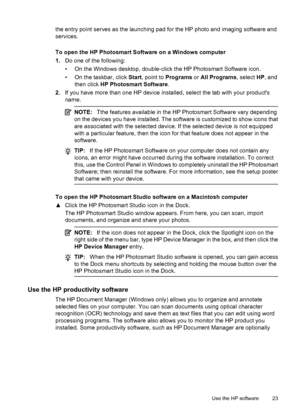 Page 27
the entry point serves as the launching pad for the HP photo and imaging software and
services.
To open the HP Photosmart Software on a Windows computer
1.Do one of the following:
• On the Windows desktop, double-click the HP Photosmart Software icon.
• On the taskbar, click  Start, point to  Programs  or All Programs , select HP, and
then click  HP Photosmart Software .
2. If you have more than one HP device installed, select the tab with your products
name.
NOTE: Tthe features available in the HP...