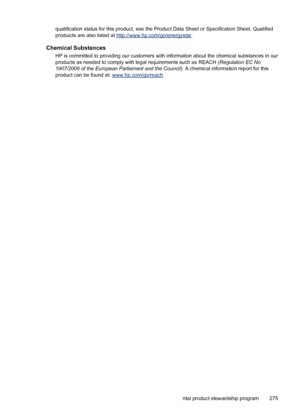 Page 279
qualification status for this product, see the Product Data Sheet or Specification Sheet. Qualified
produicts are also listed at 
http://www.hp.com/go/energystar .
Chemical Substances
HP is committed to providing our customers with  information about the chemical substances in our
products as needed to comply with le gal requirements such as REACH (Regulation EC No
1907/2006 of the European Parliament and the Council ). A chemical information report for this
product can be found at:...