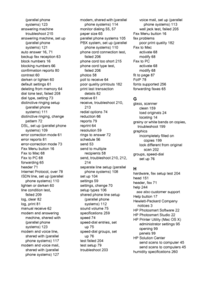 Page 286
(parallel phone
systems) 123
answering machine troubleshoot 215
answering machine, set up (parallel phone
systems) 121
auto answer 16, 71
backup fax reception 63
block numbers 16
blocking numbers 66
confirmation reports 80
contrast 60
darken or lighten 60
default settings 61
deleting from memory 64
dial tone test, failed 208
dial type, setting 73
distinctive ringing setup (parallel phone
systems) 111
distinctive ringing, change pattern 72
DSL, set up (parallel phone systems) 109
error correction mode...