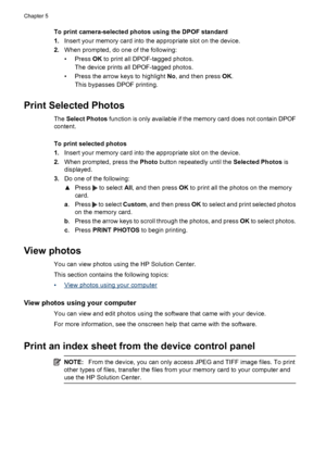 Page 54
To print camera-selected photos using the DPOF standard
1.Insert your memory card into the appropriate slot on the device.
2. When prompted, do one of the following:
•Press  OK to print all DPOF-tagged photos.
The device prints all DPOF-tagged photos.
• Press the arrow keys to highlight  No, and then press  OK.
This bypasses DPOF printing.
Print Selected Photos
The  Select Photos  function is only available if the memory card does not contain DPOF
content.
To print selected photos
1. Insert your memory...