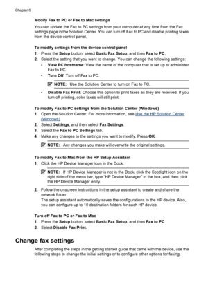 Page 74
Modify Fax to PC or Fax to Mac settings
You can update the Fax to PC settings from your computer at any time from the Fax
settings page in the Solution Center. You can turn off Fax to PC and disable printing faxes
from the device control panel.
To modify settings from the device control panel
1.Press the  Setup button, select  Basic Fax Setup , and then Fax to PC.
2. Select the setting that you want to change. You can change the following settings:
•View PC hostname : View the name of the computer that...