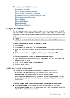 Page 75
This section contains the following topics:
•
Configure the fax header
•
Set the answer mode (Auto answer)
•
Set the number of rings before answering
•
Change the answer ring pattern for distinctive ring
•
Set the fax erro r correction mode
•
Set the dial type
•
Set the redial options
•
Set the fax speed
•
Set the fax sound volume
Configure the fax header
The fax header prints your name and fax number on the top of every fax you send. HP
recommends that you set up the fax header by using the software...