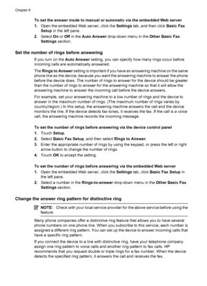 Page 76
To set the answer mode to manual or automatic via the embedded Web server
1.Open the embedded Web server, click the  Settings tab, and then click  Basic Fax
Setup  in the left pane.
2. Select  On or  Off  in the  Auto Answer  drop-down menu in the  Other Basic Fax
Settings  section.
Set the number of rings before answering
If you turn on the  Auto Answer setting, you can specify how many rings occur before
incoming calls are automatically answered.
The  Rings to Answer  setting is important if you have...