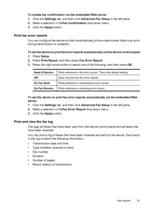 Page 85
To enable fax confirmation via the embedded Web server
1.Click the  Settings tab, and then click  Advanced Fax Setup  in the left pane.
2. Make a selection in the Fax Confirmation drop-down menu.
3. Click the  Apply button.
Print fax error reports
You can configure the device so that it automatically prints a report when there is an error
during transmission or reception.
To set the device to print fax error reports automatically via the device control panel
1.Press  Setup.
2. Press  Print Report , and...