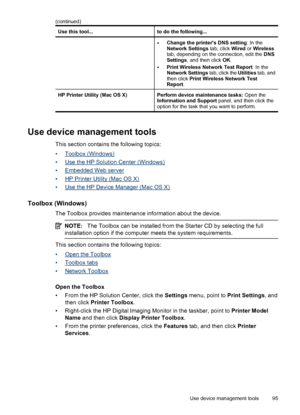 Page 99
Use this tool...to do the following...
•Change the printers DNS setting: In the
Network Settings  tab, click Wired or Wireless
tab, depending on the connection, edit the  DNS
Settings , and then click  OK.
•Print Wireless Network Test Report : In the
Network Settings  tab, click the Utilities tab, and
then click  Print Wireless Network Test
Report .
HP Printer Utility (Mac OS X)Perform device maintenance tasks:  Open the
Information and Support  panel, and then click the
option for the task that you...