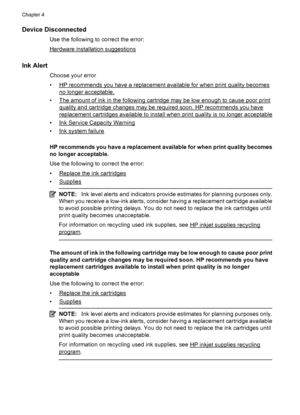 Page 102Device Disconnected
Use the following to correct the error:
Hardware installation suggestions
Ink Alert
Choose your error
•
HP recommends you have a replacement available for when print quality becomes
no longer acceptable.
•
The amount of ink in the following cartridge may be low enough to cause poor print
quality and cartridge changes may be required soon. HP recommends you have
replacement cartridges available to install when print quality is no longer acceptable
•
Ink Service Capacity Warning
•
Ink...