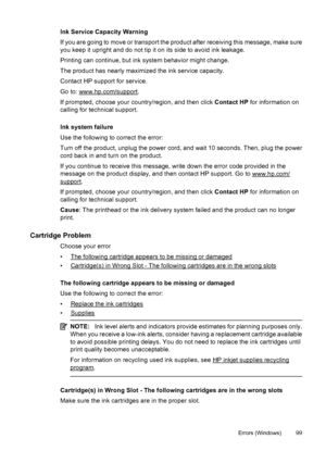 Page 103Ink Service Capacity Warning
If you are going to move or transport the product after receiving this message, make sure
you keep it upright and do not tip it on its side to avoid ink leakage.
Printing can continue, but ink system behavior might change.
The product has nearly maximized the ink service capacity.
Contact HP support for service.
Go to: 
www.hp.com/support.
If prompted, choose your country/region, and then click Contact HP for information on
calling for technical support.
Ink system failure...