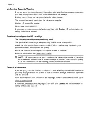 Page 106Ink Service Capacity Warning
If you are going to move or transport the product after receiving this message, make sure
you keep it upright and do not tip it on its side to avoid ink leakage.
Printing can continue, but ink system behavior might change.
The product has nearly maximized the ink service capacity.
Contact HP support for service.
Go to: 
www.hp.com/support.
If prompted, choose your country/region, and then click Contact HP for information on
calling for technical support.
Previously used...