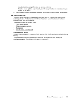 Page 117• Valuable troubleshooting information for common problems
• Proactive device updates, support alerts, and HP newsgrams that are available when you
register the HP device
3.Call HP support. Support options and availability vary by device, country/region, and language.
HP support by phone
The phone support numbers and associated costs listed here are those in effect at time of this
material publication. For the most current HP list of telephone support numbers and call-cost
information, see...