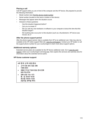 Page 119Placing a call
Call HP support while you are in front of the computer and the HP device. Be prepared to provide
the following information:
• Model number (see 
Find the device model number
• Serial number (located on the back or bottom of the device)
• Messages that appear when the situation occurs
• Answers to these questions:
◦Has this situation happened before?
◦Can you re-create it?
◦Did you add any new hardware or software to your computer at about the time that this
situation began?
◦Did anything...