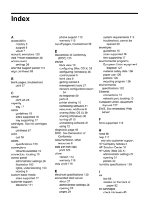 Page 138Index
A
accessibility
mobility 8
support 8
visual 7
acoustic emissions 120
Add Printer installation 38
administrator
settings 26
after the support period 115
align printhead 88
B
blank pages, troubleshoot
print 57
C
cancel
print job 24
capacity
tray 17
cards
guidelines 15
sizes supported 16
tray supporting 17
cartridges. See ink cartridges
clean
printhead 87
color
dull 78
colors
specifications 120
connections
features available 10
connectors, locating 10
control panel
administrator settings 26...