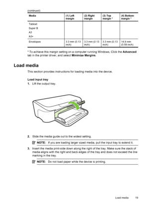 Page 23Media(1) Left
margin(2) Right
margin(3) Top
margin *(4) Bottom
margin *
Tabloid
Super B
A3
A3+
Envelopes3.3 mm (0.13
inch)3.3 mm (0.13
inch)3.3 mm (0.13
inch)14.9 mm
(0.59 inch)
* To achieve this margin setting on a computer running Windows, Click the Advanced
tab in the printer driver, and select Minimize Margins.
Load media
This section provides instructions for loading media into the device.
Load input tray
1.Lift the output tray.
2.Slide the media guide out to the widest setting.
NOTE:If you are...