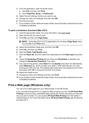 Page 273.From the application, open the printer driver:
a. Click File, and then click Print.
b. Click Properties, Setup, or Preferences.
4.Select the print settings shortcut you want to use.
5.Change any other print settings, and then click OK.
6.Print the document.
7.If you printed on photo media with a tear-off tab, remove the tab to make the document
completely borderless.
To print a borderless document (Mac OS X)
1.Load the appropriate media. For more information, see Load media.
2.Open the file that you...