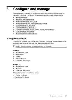 Page 293 Configure and manage
This information is intended for the administrator or individual who is responsible for
managing the device. This section contains information about the following topics:
•
Manage the device
•
Use device management tools
•
Understand the printer status page
•
Understand the network configuration status report
•
Configure the device (Windows)
•
Configure the device (Mac OS X)
•
Configure your firewall to work with HP devices (Windows only)
•
Advanced firewall information
•
Uninstall...