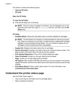 Page 36This section contains the following topics:
•
Open the HP Utility
•
HP Utility
Open the HP Utility
To open the HP Utility
▲Click the HP Utility icon in the Dock.
NOTE:If the icon does not appear in the Dock, click the Spotlight icon on the
right side of the menu bar, type HP Utility in the box, and then click the HP
Utility entry.
HP Utility
•Supplies Status: Shows the information about currently installed ink cartridges.
NOTE:Ink level alerts and indicators provide estimates for planning purposes
only....