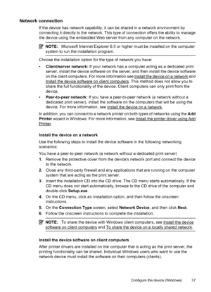 Page 41Network connection
If the device has network capability, it can be shared in a network environment by
connecting it directly to the network. This type of connection offers the ability to manage
the device using the embedded Web server from any computer on the network.
NOTE:Microsoft Internet Explorer 6.0 or higher must be installed on the computer
system to run the installation program.
Choose the installation option for the type of network you have:
•Client/server network: If your network has a computer...