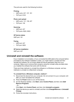 Page 45The ports are used for the following functions:
Printing
• UDP ports: 427, 137, 161
• TCP port: 9100
Photo card upload
• UDP ports: 137, 138, 427
• TCP port: 139
Scanning
• UDP port: 427
• TCP ports: 9220, 9500
HP device status
UDP port: 161
Faxing
• UDP port: 427
• TCP port: 9220
HP device installation
UDP port: 427
Uninstall and reinstall the software
If your installation is incomplete, or if you connected the USB cable to the computer before
prompted by the software installation screen, you might need...