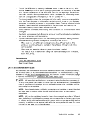 Page 49• Turn off the HP Printer by pressing the Power button located on the product. Wait
until the Power light turns off before unplugging the power cord or turning off a power
strip. If you improperly turn off the HP Printer, the print carriage might not return to
the correct position causing problems with the ink cartridges and print quality issues.
• Store ink cartridges at room temperature (15-35° C or 59-95° F).
• You do not need to replace the cartridges until print quality becomes unacceptable,
but a...