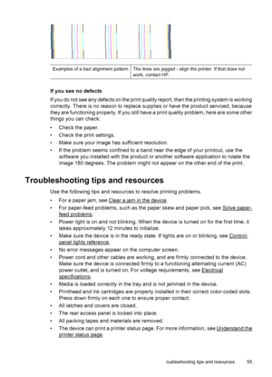 Page 59Examples of a bad alignment patternThe lines are jagged - align the printer. If that does not
work, contact HP.
If you see no defects
If you do not see any defects on the print quality report, then the printing system is working
correctly. There is no reason to replace supplies or have the product serviced, because
they are functioning properly. If you still have a print quality problem, here are some other
things you can check:
• Check the paper.
• Check the print settings.
• Make sure your image has...