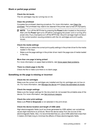 Page 61Blank or partial page printed
Check the ink levels
The ink cartridges may be running low on ink.
Clean the printhead
Complete the printhead cleaning procedure. For more information, see 
Clean the
printhead. The printhead may need to be cleaned if the printer was turned off improperly.
NOTE:Turn off the HP Printer by pressing the Power button located on the product.
Wait until the Power light turns off before unplugging the power cord or turning off a
power strip. If you improperly turn off the HP...