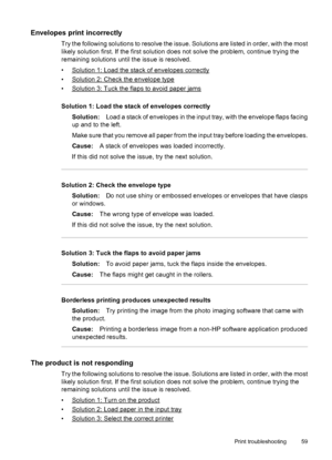 Page 63Envelopes print incorrectly
Try the following solutions to resolve the issue. Solutions are listed in order, with the most
likely solution first. If the first solution does not solve the problem, continue trying the
remaining solutions until the issue is resolved.
•
Solution 1: Load the stack of envelopes correctly
•
Solution 2: Check the envelope type
•
Solution 3: Tuck the flaps to avoid paper jams
Solution 1: Load the stack of envelopes correctly
Solution:Load a stack of envelopes in the input tray,...