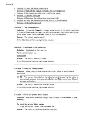 Page 64•Solution 4: Check the printer driver status
•
Solution 5: Wait until the product completes the current operation
•
Solution 6: Remove all cancelled print jobs from the queue
•
Solution 7: Clear the paper jam
•
Solution 8: Make sure the print carriage can move freely
•
Solution 9: Check the connection from the product to your computer
•
Solution 10: Restart the product
Solution 1: Turn on the product
Solution:Look at the Power light located on the product. If it is not lit, the product
is turned off....