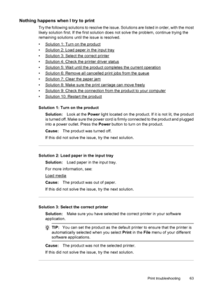 Page 67Nothing happens when I try to print
Try the following solutions to resolve the issue. Solutions are listed in order, with the most
likely solution first. If the first solution does not solve the problem, continue trying the
remaining solutions until the issue is resolved.
•
Solution 1: Turn on the product
•
Solution 2: Load paper in the input tray
•
Solution 3: Select the correct printer
•
Solution 4: Check the printer driver status
•
Solution 5: Wait until the product completes the current operation
•...