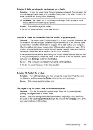 Page 69Solution 8: Make sure the print carriage can move freely
Solution:Unplug the power cable if it is not already unplugged. Check to see if the
print carriage will move freely from one side of the printer to the other. Do not try to
force it to move if it is hung up on something.
CAUTION:Be careful not to force the print carriage. If the carriage is stuck,
forcing it to move will damage the printer.
Cause:The print carriage had stalled.
If this did not solve the issue, try the next solution.
Solution 9:...