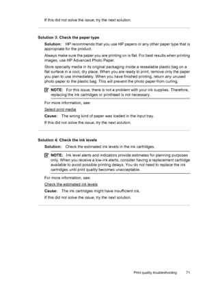 Page 75If this did not solve the issue, try the next solution.
Solution 3: Check the paper type
Solution:HP recommends that you use HP papers or any other paper type that is
appropriate for the product.
Always make sure the paper you are printing on is flat. For best results when printing
images, use HP Advanced Photo Paper.
Store specialty media in its original packaging inside a resealable plastic bag on a
flat surface in a cool, dry place. When you are ready to print, remove only the paper
you plan to use...