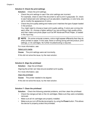 Page 76Solution 5: Check the print settings
Solution:Check the print settings.
• Check the print settings to see if the color settings are incorrect.
For example, check to see if the document is set to print in grayscale. Or, check
to see if advanced color settings such as saturation, brightness, or color tone, are
set to modify the appearance of colors.
• Check the print quality setting and make sure it matches the type of paper loaded
in the product.
You might need to choose a lower print quality setting, if...