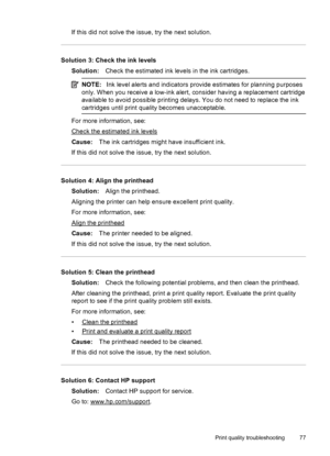 Page 81If this did not solve the issue, try the next solution.
Solution 3: Check the ink levels
Solution:Check the estimated ink levels in the ink cartridges.
NOTE:Ink level alerts and indicators provide estimates for planning purposes
only. When you receive a low-ink alert, consider having a replacement cartridge
available to avoid possible printing delays. You do not need to replace the ink
cartridges until print quality becomes unacceptable.
For more information, see:
Check the estimated ink levels
Cause:The...