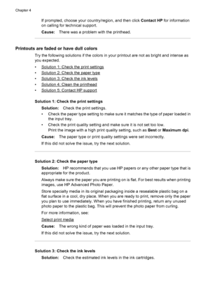 Page 82If prompted, choose your country/region, and then click Contact HP for information
on calling for technical support.
Cause:There was a problem with the printhead.
Printouts are faded or have dull colors
Try the following solutions if the colors in your printout are not as bright and intense as
you expected.
•
Solution 1: Check the print settings
•
Solution 2: Check the paper type
•
Solution 3: Check the ink levels
•
Solution 4: Clean the printhead
•
Solution 5: Contact HP support
Solution 1: Check the...