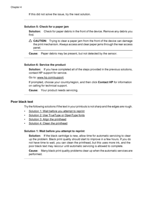 Page 88If this did not solve the issue, try the next solution.
Solution 5: Check for a paper jam
Solution:Check for paper debris in the front of the device. Remove any debris you
find.
CAUTION:Trying to clear a paper jam from the front of the device can damage
the print mechanism. Always access and clear paper jams through the rear access
panel.
Cause:Paper debris may be present, but not detected by the sensor.
Solution 6: Service the product
Solution:If you have completed all of the steps provided in the...