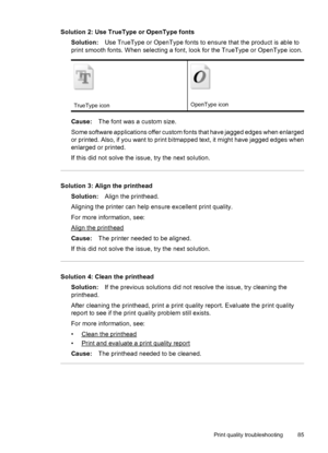 Page 89Solution 2: Use TrueType or OpenType fonts
Solution:Use TrueType or OpenType fonts to ensure that the product is able to
print smooth fonts. When selecting a font, look for the TrueType or OpenType icon.
TrueType iconOpenType icon
Cause:The font was a custom size.
Some software applications offer custom fonts that have jagged edges when enlarged
or printed. Also, if you want to print bitmapped text, it might have jagged edges when
enlarged or printed.
If this did not solve the issue, try the next...