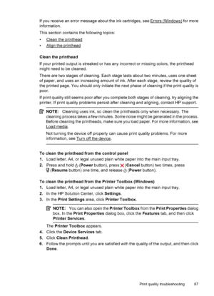 Page 91If you receive an error message about the ink cartridges, see Errors (Windows) for more
information.
This section contains the following topics:
•
Clean the printhead
•
Align the printhead
Clean the printhead
If your printed output is streaked or has any incorrect or missing colors, the printhead
might need to be cleaned.
There are two stages of cleaning. Each stage lasts about two minutes, uses one sheet
of paper, and uses an increasing amount of ink. After each stage, review the quality of
the printed...