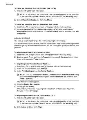 Page 92To clean the printhead from the Toolbox (Mac OS X)
1.Click the HP Utility icon in the Dock.
NOTE:If HP Utility is not in the Dock, click the Spotlight icon on the right side
of the menu bar, type HP Utility in the box, and then click the HP Utility entry.
2.Select Clean Printheads and then click Clean.
To clean the printhead from the embedded Web server
1.Load letter, A4, or legal unused plain white paper into the main input tray.
2.Click the Settings tab, click Device Services in the left pane, select...