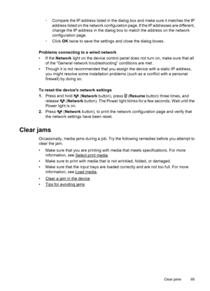 Page 99◦Compare the IP address listed in the dialog box and make sure it matches the IP
address listed on the network configuration page. If the IP addresses are different,
change the IP address in the dialog box to match the address on the network
configuration page.
◦Click OK twice to save the settings and close the dialog boxes.
Problems connecting to a wired network
• If the Network light on the device control panel does not turn on, make sure that all
of the “General network troubleshooting” conditions are...