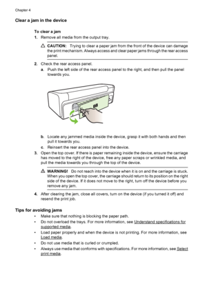 Page 100Clear a jam in the device
To clear a jam
1.Remove all media from the output tray.
CAUTION:Trying to clear a paper jam from the front of the device can damage
the print mechanism. Always access and clear paper jams through the rear access
panel.
2.Check the rear access panel.
a. Push the left side of the rear access panel to the right, and then pull the panel
towards you.
b. Locate any jammed media inside the device, grasp it with both hands and then
pull it towards you.
c. Reinsert the rear access panel...