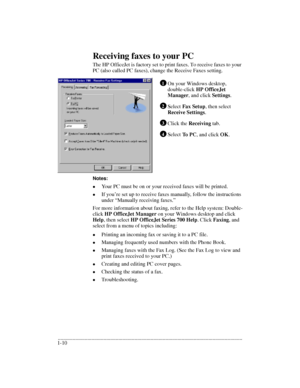 Page 14.........................................................................................................................................
1-10Receiving faxes to your PC
The HP OfficeJet is factory set to print faxes. To receive faxes to your 
PC (also called PC faxes), change the Receive Faxes setting.
On your Windows desktop, 
double-click HP OfficeJet 
Manager
, and click Settings.
Select Fax Setup, then select Receive Settings.
Click the Receiving tab.
Select To PC,
 and click OK.
Notes:
l
Your PC...