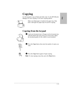 Page 15.........................................................................................................................................
1-11      
        OneCopying
Use the keypad to copy in black and white only. Use the HP OfficeJet 
Manager for color copying, or for more copying options.
Make sure blank paper is loaded in the paper tray. Only 
letter- and legal-size paper may be used for copying.
Copying from the keypad
Load your document (up to 20 pages) in the document tray 
with the printed side...