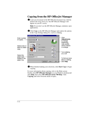 Page 16.........................................................................................................................................
1-12Copying from the HP OfficeJet Manager
Load your document in the HP OfficeJet document tray with the 
printed side away from you. The HP OfficeJet Manager will 
appear on your PC screen.
Note: If you don’t see the HP OfficeJet Manager, minimize open 
applications. 
Click Copy on the HP OfficeJet Manager and explore the options 
in the Copy Settings dialog box, such...