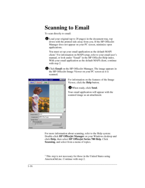 Page 20.........................................................................................................................................
1-16Scanning to Email
To scan directly to email:
Load your original (up to 20 pages) in the document tray, top 
down with the printed side away from you. If the HP OfficeJet 
Manager does not appear on your PC screen, minimize open 
applications.
You must set up your email application as the default MAPI 
client.1
 For information on MAPI setup, refer to your email...