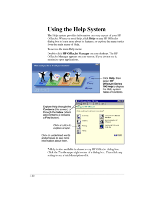 Page 24.........................................................................................................................................
1-20Using the Help System
The Help system provides information on every aspect of your HP 
OfficeJet. When you need help, click Help on any HP OfficeJet 
dialog box to learn more about its features, or explore the many topics 
from the main menu of Help.
To access the main Help menu:
Double-click HP OfficeJet Manager on your desktop. The HP 
OfficeJet Manager appears...