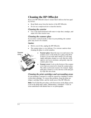 Page 34.........................................................................................................................................
3-2Cleaning the HP OfficeJet
Keep your HP OfficeJet clean to ensure that it delivers the best qual-
ity service. 
lKeep fluids away from the interior of the HP OfficeJet.
lDo not use compressed air to clean the interior.
Cleaning the exterior
lUse a soft cloth moistened with water to wipe dust, smudges, and 
stains off of the exterior case.
Cleaning the scanner glass...