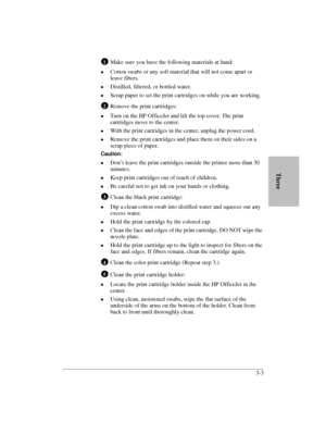 Page 35.........................................................................................................................................
3-3       ThreeMake sure you have the following materials at hand:
lCotton swabs or any soft material that will not come apart or 
leave fibers.
lDistilled, filtered, or bottled water.
lScrap paper to set the print cartridges on while you are working.
Remove the print cartridges:
lTurn on the HP OfficeJet and lift the top cover. The print 
cartridges move to the...