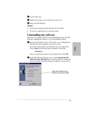 Page 37.........................................................................................................................................
3-5       ThreeLet the rollers dry.
Replace the scanner cover, and close the top cover.
Plug in the HP OfficeJet.
Caution:
lDo not pour isopropyl alcohol directly onto the rollers.
lDo not use soap and water to clean the rollers.
Uninstalling the software
This process is required only if you are upgrading from an older HP 
OfficeJet, updating the software, or if your...