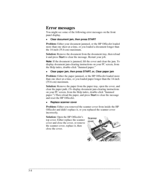 Page 40.........................................................................................................................................
3-8Error messages
You might see some of the following error messages on the front 
panel display.
lClear document jam, then press START
Problem: Either your document jammed, or the HP OfficeJet loaded 
more than one sheet at a time, or you loaded a document longer than 
the 14-inch (35.6-cm) maximum.
Solution: Remove the document from the document tray, then reload 
it...