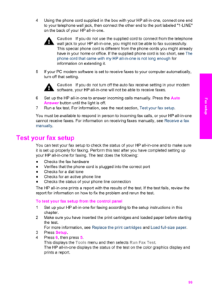 Page 102
4 Using the phone cord supplied in the box with your HP all-in-one, connect one end
to your telephone wall jack, then connect the other end to the port labeled 1-LINE
on the back of your HP all-in-one.
Caution If you do not use the supplied  cord to connect from the telephone
wall jack to your HP all-in-one, you  might not be able to fax successfully.
This special phone cord is different from the phone cords you might already
have in your home or office. If the  supplied phone cord is too short, see...