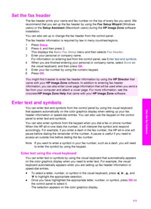 Page 114
Set the fax header   
The fax header prints your name and fax number on the top of every fax you send. We
recommend that you set up the fax header by using the  Fax Setup Wizard (Windows
users) or the  Setup Assistant  (Macintosh users) during the  HP Image Zone software
installation.
You can also set up or change  the fax header from the control panel.
The fax header information is required by law in many countries/regions.
1 Press  Setup.
2 Press  4, and then press  2.
This displays the  Basic Fax...