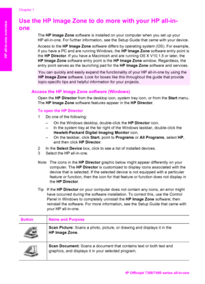 Page 13
Use the HP Image Zone to do more with your HP all-in-
one 
The HP Image Zone  software is installed on your computer when you set up your
HP all-in-one. For further information, see the  Setup Guide that came with your device.
Access to the  HP Image Zone  software differs by operating system (OS). For example,
if you have a PC and are running Windows, the  HP Image Zone software entry point is
the  HP Director . If you have a Macintosh and are running OS X V10.1.5 or later, the
HP Image Zone  software...